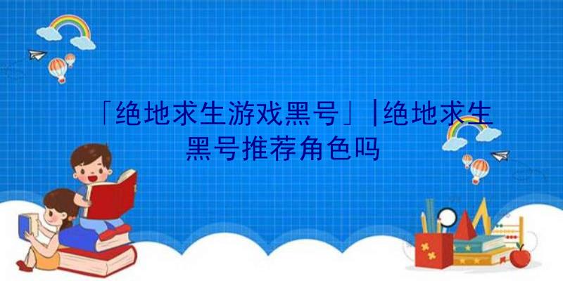 「绝地求生游戏黑号」|绝地求生黑号推荐角色吗